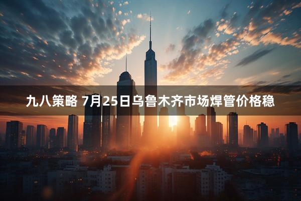 九八策略 7月25日乌鲁木齐市场焊管价格稳