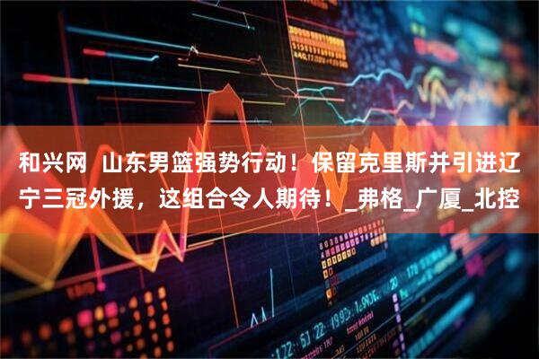 和兴网  山东男篮强势行动！保留克里斯并引进辽宁三冠外援，这组合令人期待！_弗格_广厦_北控