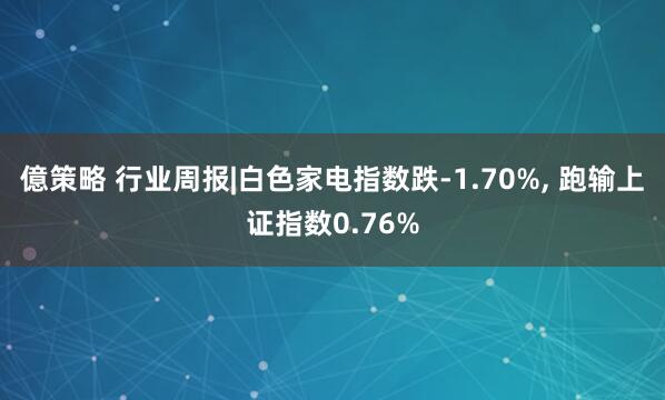 億策略 行业周报|白色家电指数跌-1.70%, 跑输上证指数0.76%