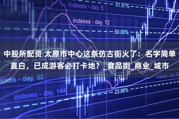 中股所配资 太原市中心这条仿古街火了：名字简单直白，已成游客必打卡地？_食品街_商业_城市
