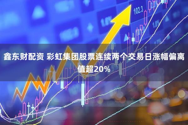 鑫东财配资 彩虹集团股票连续两个交易日涨幅偏离值超20%