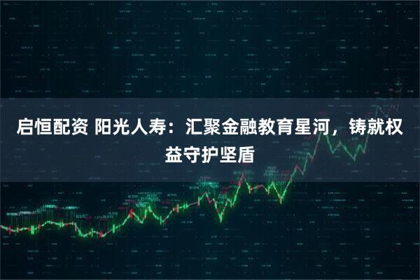 启恒配资 阳光人寿：汇聚金融教育星河，铸就权益守护坚盾