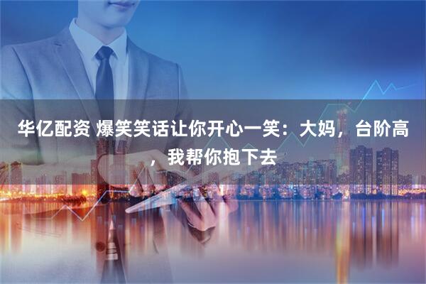 华亿配资 爆笑笑话让你开心一笑：大妈，台阶高，我帮你抱下去