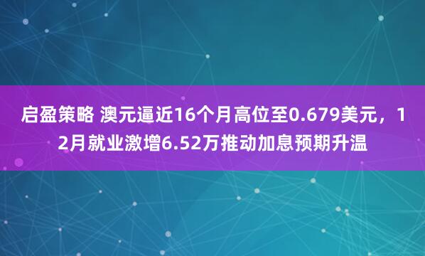 启盈策略 澳元逼近16个月高位至0.679美元，12月就业激增6.52万推动加息预期升温