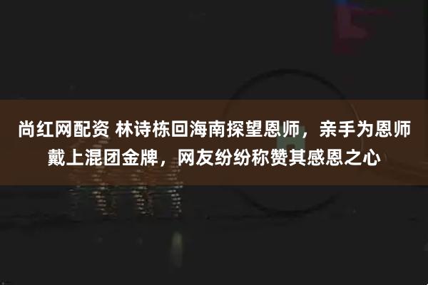 尚红网配资 林诗栋回海南探望恩师，亲手为恩师戴上混团金牌，网友纷纷称赞其感恩之心